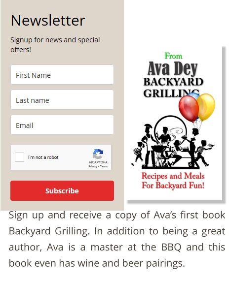 Sign up and receive a copy of Ava’s first book Backyard Grilling. In addition to being a great author, Ava is a master at the BBQ and this book even has wine and beer pairings.